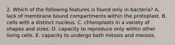 2. Which of the following features is found only in bacteria? A. lack of membrane bound compartments within the protoplast. B. cells with a distinct nucleus. C. chloroplasts in a variety of shapes and sizes. D. capacity to reproduce only within other living cells. E. capacity to undergo both mitosis and meiosis.