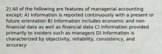 2) All of the following are features of managerial accounting except: A) Information is reported continuously with a present or future orientation B) Information includes economic and non-financial data as well as financial data C) Information provided primarily to insiders such as managers D) Information is characterized by objectivity, reliability, consistency, and accuracy