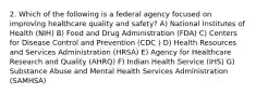 2. Which of the following is a federal agency focused on improving healthcare quality and safety? A) National Institutes of Health (NIH) B) Food and Drug Administration (FDA) C) Centers for Disease Control and Prevention (CDC ) D) Health Resources and Services Administration (HRSA) E) Agency for Healthcare Research and Quality (AHRQ) F) Indian Health Service (IHS) G) Substance Abuse and Mental Health Services Administration (SAMHSA)