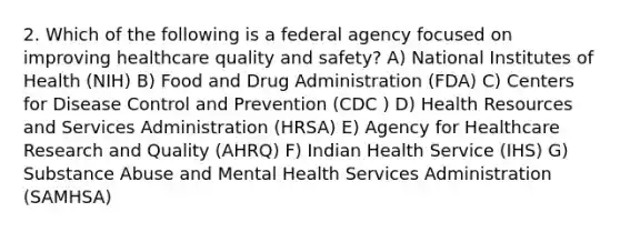 2. Which of the following is a federal agency focused on improving healthcare quality and safety? A) National Institutes of Health (NIH) B) Food and Drug Administration (FDA) C) Centers for Disease Control and Prevention (CDC ) D) Health Resources and Services Administration (HRSA) E) Agency for Healthcare Research and Quality (AHRQ) F) Indian Health Service (IHS) G) Substance Abuse and Mental Health Services Administration (SAMHSA)