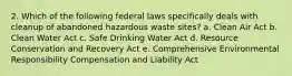 2. Which of the following federal laws specifically deals with cleanup of abandoned hazardous waste sites? a. Clean Air Act b. Clean Water Act c. Safe Drinking Water Act d. Resource Conservation and Recovery Act e. Comprehensive Environmental Responsibility Compensation and Liability Act