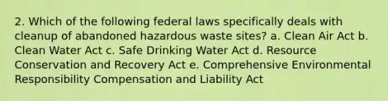 2. Which of the following federal laws specifically deals with cleanup of abandoned hazardous waste sites? a. Clean Air Act b. Clean Water Act c. Safe Drinking Water Act d. Resource Conservation and Recovery Act e. Comprehensive Environmental Responsibility Compensation and Liability Act