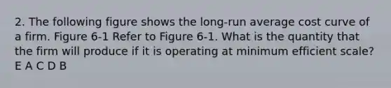 2. The following figure shows the long-run average cost curve of a firm. Figure 6-1 Refer to Figure 6-1. What is the quantity that the firm will produce if it is operating at minimum efficient scale? E A C D B