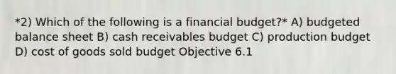 *2) Which of the following is a financial budget?* A) budgeted balance sheet B) cash receivables budget C) production budget D) cost of goods sold budget Objective 6.1