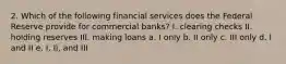 2. Which of the following financial services does the Federal Reserve provide for commercial banks? I. clearing checks II. holding reserves III. making loans a. I only b. II only c. III only d. I and II e. I, II, and III