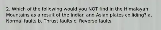 2. Which of the following would you NOT find in the Himalayan Mountains as a result of the Indian and Asian plates colliding? a. Normal faults b. Thrust faults c. Reverse faults