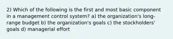 2) Which of the following is the first and most basic component in a management control system? a) the organization's long-range budget b) the organization's goals c) the stockholders' goals d) managerial effort