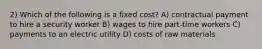 2) Which of the following is a fixed cost? A) contractual payment to hire a security worker B) wages to hire part-time workers C) payments to an electric utility D) costs of raw materials