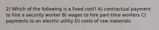 2) Which of the following is a fixed cost? A) contractual payment to hire a security worker B) wages to hire part-time workers C) payments to an electric utility D) costs of raw materials