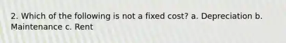 2. Which of the following is not a fixed cost? a. Depreciation b. Maintenance c. Rent