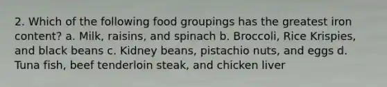 2. Which of the following food groupings has the greatest iron content? a. Milk, raisins, and spinach b. Broccoli, Rice Krispies, and black beans c. Kidney beans, pistachio nuts, and eggs d. Tuna fish, beef tenderloin steak, and chicken liver