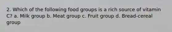 2. Which of the following food groups is a rich source of vitamin C? a. Milk group b. Meat group c. Fruit group d. Bread-cereal group