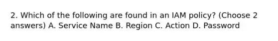 2. Which of the following are found in an IAM policy? (Choose 2 answers) A. Service Name B. Region C. Action D. Password