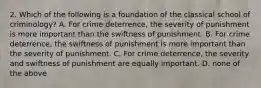 2. Which of the following is a foundation of the classical school of criminology? A. For crime deterrence, the severity of punishment is more important than the swiftness of punishment. B. For crime deterrence, the swiftness of punishment is more important than the severity of punishment. C. For crime deterrence, the severity and swiftness of punishment are equally important. D. none of the above