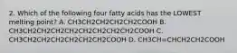 2. Which of the following four fatty acids has the LOWEST melting point? A. CH3CH2CH2CH2CH2COOH B. CH3CH2CH2CH2CH2CH2CH2CH2CH2COOH C. CH3CH2CH2CH2CH2CH2CH2COOH D. CH3CH=CHCH2CH2COOH