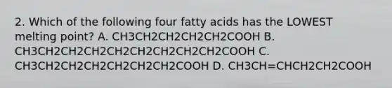 2. Which of the following four fatty acids has the LOWEST melting point? A. CH3CH2CH2CH2CH2COOH B. CH3CH2CH2CH2CH2CH2CH2CH2CH2COOH C. CH3CH2CH2CH2CH2CH2CH2COOH D. CH3CH=CHCH2CH2COOH