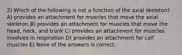 2) Which of the following is not a function of the axial skeleton? A) provides an attachment for muscles that move the axial skeleton B) provides an attachment for muscles that move the head, neck, and trunk C) provides an attachment for muscles involved in respiration D) provides an attachment for calf muscles E) None of the answers is correct.