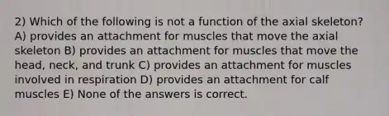 2) Which of the following is not a function of the axial skeleton? A) provides an attachment for muscles that move the axial skeleton B) provides an attachment for muscles that move the head, neck, and trunk C) provides an attachment for muscles involved in respiration D) provides an attachment for calf muscles E) None of the answers is correct.