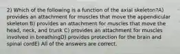 2) Which of the following is a function of the axial skeleton?A) provides an attachment for muscles that move the appendicular skeleton B) provides an attachment for muscles that move the head, neck, and trunk C) provides an attachment for muscles involved in breathingD) provides protection for the brain and spinal cordE) All of the answers are correct.