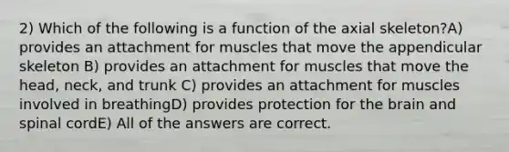 2) Which of the following is a function of the axial skeleton?A) provides an attachment for muscles that move the appendicular skeleton B) provides an attachment for muscles that move the head, neck, and trunk C) provides an attachment for muscles involved in breathingD) provides protection for the brain and spinal cordE) All of the answers are correct.