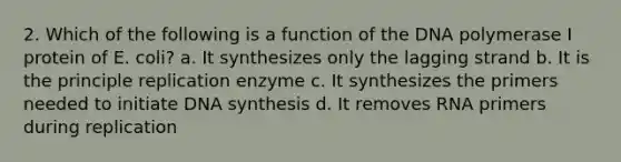 2. Which of the following is a function of the DNA polymerase I protein of E. coli? a. It synthesizes only the lagging strand b. It is the principle replication enzyme c. It synthesizes the primers needed to initiate DNA synthesis d. It removes RNA primers during replication