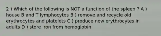 2 ) Which of the following is NOT a function of the spleen ? A ) house B and T lymphocytes B ) remove and recycle old erythrocytes and platelets C ) produce new erythrocytes in adults D ) store iron from hemoglobin