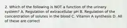 2. Which of the following is NOT a function of the urinary system? A. Regulation of extracellular pH B. Regulation of the concentration of solutes in the blood C. Vitamin A synthesis D. All of these are correct