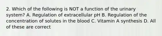 2. Which of the following is NOT a function of the urinary system? A. Regulation of extracellular pH B. Regulation of the concentration of solutes in the blood C. Vitamin A synthesis D. All of these are correct