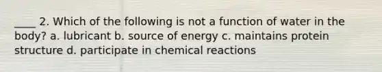 ____ 2. Which of the following is not a function of water in the body? a. lubricant b. source of energy c. maintains protein structure d. participate in chemical reactions