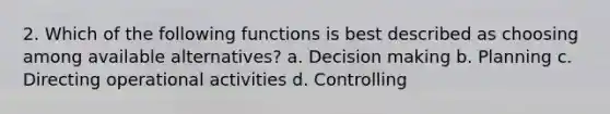 2. Which of the following functions is best described as choosing among available alternatives? a. <a href='https://www.questionai.com/knowledge/kuI1pP196d-decision-making' class='anchor-knowledge'>decision making</a> b. Planning c. Directing operational activities d. Controlling