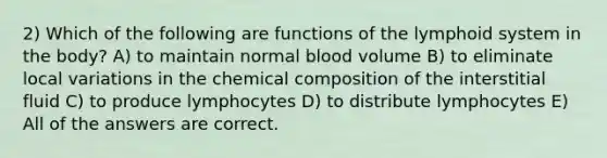 2) Which of the following are functions of the lymphoid system in the body? A) to maintain normal blood volume B) to eliminate local variations in the chemical composition of the interstitial fluid C) to produce lymphocytes D) to distribute lymphocytes E) All of the answers are correct.