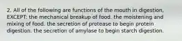 2. All of the following are functions of the mouth in digestion, EXCEPT: the mechanical breakup of food. the moistening and mixing of food. the secretion of protease to begin protein digestion. the secretion of amylase to begin starch digestion.