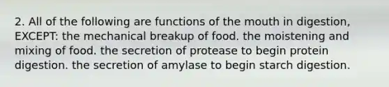 2. All of the following are functions of the mouth in digestion, EXCEPT: the mechanical breakup of food. the moistening and mixing of food. the secretion of protease to begin protein digestion. the secretion of amylase to begin starch digestion.