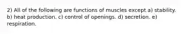 2) All of the following are functions of muscles except a) stability. b) heat production. c) control of openings. d) secretion. e) respiration.