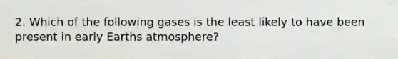 2. Which of the following gases is the least likely to have been present in early Earths atmosphere?