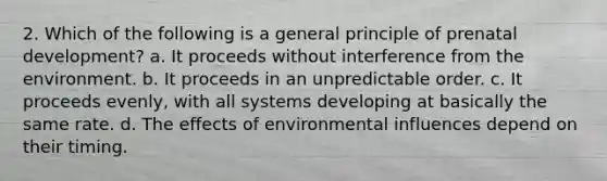 2. Which of the following is a general principle of prenatal development? a. It proceeds without interference from the environment. b. It proceeds in an unpredictable order. c. It proceeds evenly, with all systems developing at basically the same rate. d. The effects of environmental influences depend on their timing.