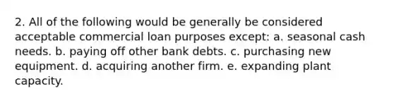 2. All of the following would be generally be considered acceptable commercial loan purposes except: a. seasonal cash needs. b. paying off other bank debts. c. purchasing new equipment. d. acquiring another firm. e. expanding plant capacity.