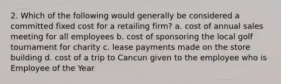 2. Which of the following would generally be considered a committed fixed cost for a retailing firm? a. cost of annual sales meeting for all employees b. cost of sponsoring the local golf tournament for charity c. lease payments made on the store building d. cost of a trip to Cancun given to the employee who is Employee of the Year