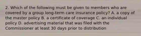 2. Which of the following must be given to members who are covered by a group long-term care insurance policy? A. a copy of the master policy B. a certificate of coverage C. an individual policy D. advertising material that was filed with the Commissioner at least 30 days prior to distribution