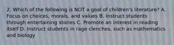 2. Which of the following is NOT a goal of children's literature? A. Focus on choices, morals, and values B. Instruct students through entertaining stories C. Promote an interest in reading itself D. Instruct students in rage clenches, such as mathematics and biology