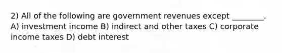 2) All of the following are government revenues except ________. A) investment income B) indirect and other taxes C) corporate income taxes D) debt interest