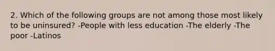 2. Which of the following groups are not among those most likely to be uninsured? -People with less education -The elderly -The poor -Latinos