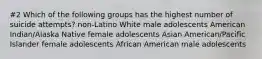 #2 Which of the following groups has the highest number of suicide attempts? non-Latino White male adolescents American Indian/Alaska Native female adolescents Asian American/Pacific Islander female adolescents African American male adolescents