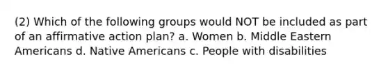 (2) Which of the following groups would NOT be included as part of an <a href='https://www.questionai.com/knowledge/k15TsidlpG-affirmative-action' class='anchor-knowledge'>affirmative action</a> plan? a. Women b. Middle Eastern Americans d. <a href='https://www.questionai.com/knowledge/k3QII3MXja-native-americans' class='anchor-knowledge'>native americans</a> c. People with disabilities