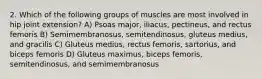 2. Which of the following groups of muscles are most involved in hip joint extension? A) Psoas major, iliacus, pectineus, and rectus femoris B) Semimembranosus, semitendinosus, gluteus medius, and gracilis C) Gluteus medius, rectus femoris, sartorius, and biceps femoris D) Gluteus maximus, biceps femoris, semitendinosus, and semimembranosus