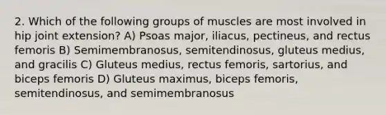 2. Which of the following groups of muscles are most involved in hip joint extension? A) Psoas major, iliacus, pectineus, and rectus femoris B) Semimembranosus, semitendinosus, gluteus medius, and gracilis C) Gluteus medius, rectus femoris, sartorius, and biceps femoris D) Gluteus maximus, biceps femoris, semitendinosus, and semimembranosus