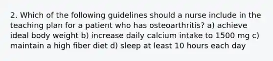 2. Which of the following guidelines should a nurse include in the teaching plan for a patient who has osteoarthritis? a) achieve ideal body weight b) increase daily calcium intake to 1500 mg c) maintain a high fiber diet d) sleep at least 10 hours each day