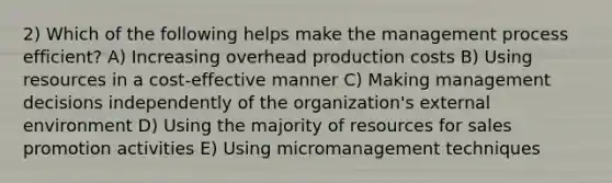 2) Which of the following helps make the management process efficient? A) Increasing overhead production costs B) Using resources in a cost-effective manner C) Making management decisions independently of the organization's external environment D) Using the majority of resources for sales promotion activities E) Using micromanagement techniques