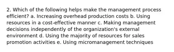 2. Which of the following helps make the management process efficient? a. Increasing overhead production costs b. Using resources in a cost-effective manner c. Making management decisions independently of the organization's external environment d. Using the majority of resources for sales promotion activities e. Using micromanagement techniques