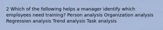 2 Which of the following helps a manager identify which employees need training? Person analysis Organization analysis Regression analysis Trend analysis Task analysis